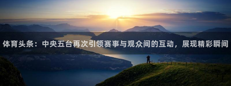 雨燕360直播nba高清：体育头条：中央五台再次引领赛事与观众间的互动，展现精彩瞬间