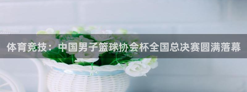 雨燕360直播nba免费观看：体育竞技：中国男子篮球协会杯全国总决赛圆满落幕